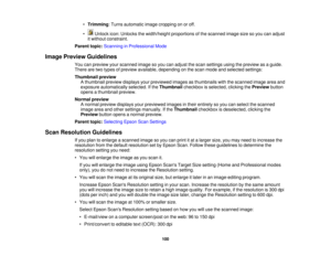 Page 100

•
Trimming :Turns automatic imagecropping onoroff.
 •
Unlock icon:Unlocks thewidth/height proportionsofthe scanned imagesizesoyou canadjust
 it
without constraint.
 Parent
topic:Scanning inProfessional Mode
 Image
Preview Guidelines
 You
canpreview yourscanned imagesoyou canadjust thescan settings usingthepreview asaguide.
 There
aretwo types ofpreview available, depending onthe scan mode andselected settings:
 Thumbnail
preview
 A
thumbnail previewdisplays yourpreviewed imagesasthumbnails...