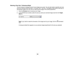 Page 105

Selecting
aScan Size-Professional Mode
 You
canreduce orenlarge thesize ofyour image asyou scan. Youcanalso select aspecific scansize,
 such
asacommon photosizelike4× 6inches (102×152 mm). Thisplaces ascan areaofthat size on
 the
preview imagesoyou canuseitto help crop theimage inthe correct proportions.
 1.
Click thePreview buttontopreview yourimage.
 2.
Inthe EPSON Scanwindow, selectthesize youwant yourscanned imagetobe from theTarget
 Size
list.
 Note:
Ifyou need torotate theorientation ofthe target...