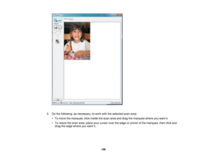 Page 106

3.
Dothe following, asnecessary, towork withtheselected scanarea:
 •
To move themarquee, clickinside thescan areaanddrag themarquee whereyouwant it.
 •
To resize thescan area, place yourcursor overtheedge orcorner ofthe marquee, thenclickand
 drag
theedge where youwant it.
 106 