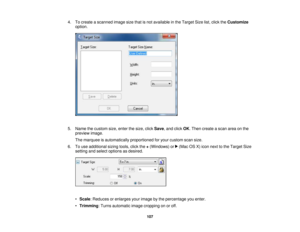 Page 107

4.
Tocreate ascanned imagesizethatisnot available inthe Target Sizelist,click theCustomize
 option.

5.
Name thecustom size,enter thesize, clickSave ,and click OK.Then create ascan areaonthe
 preview
image.
 The
marquee isautomatically proportionedforyour custom scansize.
 6.
Touse additional sizingtools,clickthe+(Windows) or(Mac OSX)icon next tothe Target Size
 setting
andselect options asdesired.
 •
Scale :Reduces orenlarges yourimage bythe percentage youenter.
 •
Trimming :Turns automatic...
