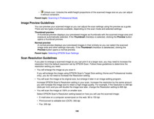 Page 108

•
Unlock icon:Unlocks thewidth/height proportionsofthe scanned imagesizesoyou canadjust
 it
without constraint.
 Parent
topic:Scanning inProfessional Mode
 Image
Preview Guidelines
 You
canpreview yourscanned imagesoyou canadjust thescan settings usingthepreview asaguide.
 There
aretwo types ofpreview available, depending onthe scan mode andselected settings:
 Thumbnail
preview
 A
thumbnail previewdisplays yourpreviewed imagesasthumbnails withthescanned imageareaand
 exposure
automatically...