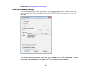 Page 109

Parent
topic:Selecting EPSONScanSettings
 Selecting
ScanFileSettings
 You
canselect thelocation, name,andformat ofyour scan fileonthe File Save Settings window. You
 can
also select various optional settingsthatcontrol howEPSON Scanbehaves whenyouscan and
 save
files.
 The
FileSave Settings windowmayappear afteryouclick Scan onthe EPSON Scanwindow. Youmay
 also
beable toaccess thewindow byclicking theicononthe EPSON Scanwindow.
 109 