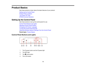Page 12

Product
Basics
 See
these sections tolearn about thebasic features ofyour product.
 Setting
Upthe Control Panel
 Product
PartsLocations
 The
Power OffTimer
 EPSON
Connect Solutions
 Setting
Upthe Control Panel
 See
these sections toset upthe control panelforuse.
 Control
PanelButtons andLights
 Adjusting
ControlPanelPosition
 Changing
LCDScreen Language
 Turning
OffControl PanelSounds
 Selecting
WirelessNetworkSettingsFromtheControl Panel
 Parent
topic:Product Basics
 Control
PanelButtons andLights
 1...