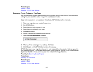Page 116

Related
topics
 Starting
aScan
 Selecting
EPSONScanSettings
 Restoring
PhotoColors asYou Scan
 You
canrestore thecolors infaded photos asyou scan them using EPSON ScansColorRestoration
 setting.
Youcanselect thissetting inany ofthe available scanmodes.
 Note:
Colorrestoration isnot available inOffice Mode, ifEPSON Scanoffers thatmode.
 1.
Place youroriginal onyour product forscanning.
 2.
Start EPSON Scan.
 3.
Select thescan mode youwant touse.
 4.
Select thescan settings foryour scan.
 5.
Preview...