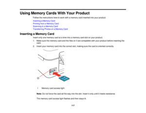 Page 117

Using
Memory CardsWithYour Product
 Follow
theinstructions heretowork withamemory cardinserted intoyour product.
 Inserting
aMemory Card
 Printing
fromaMemory Card
 Scanning
toaMemory Card
 Transferring
PhotosonaMemory Card
 Inserting
aMemory Card
 Insert
onlyonememory cardatatime intoamemory cardslotonyour product.
 1.
Make surethememory cardandthefiles onitare compatible withyour product beforeinserting the
 card.

2.
Insert yourmemory cardintothecorrect slot,making surethecard isoriented correctly....