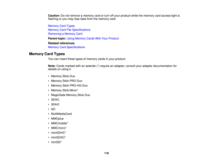 Page 118

Caution:
Donot remove amemory cardorturn offyour product whilethememory cardaccess lightis
 flashing
oryou may losedata from thememory card.
 Memory
CardTypes
 Memory
CardFileSpecifications
 Removing
aMemory Card
 Parent
topic:UsingMemory CardsWithYour Product
 Related
references
 Memory
CardSpecifications
 Memory
CardTypes
 You
caninsert these typesofmemory cardsinyour product.
 Note:
Cards marked withanasterisk (*)require anadapter; consultyouradapter documentation for
 details
onusing it.
 •
Memory...