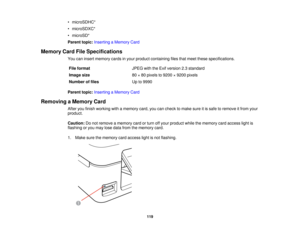 Page 119

•
microSDHC*
 •
microSDXC*
 •
microSD*
 Parent
topic:Inserting aMemory Card
 Memory
CardFileSpecifications
 You
caninsert memory cardsinyour product containing filesthatmeet these specifications.
 File
format
 JPEG
withtheExif version 2.3standard
 Image
size
 80
×80 pixels to9200 ×9200 pixels
 Number
offiles
 Up
to9990
 Parent
topic:Inserting aMemory Card
 Removing
aMemory Card
 After
youfinish working withamemory card,youcancheck tomake sureitis safe toremove itfrom your
 product.

Caution:
Donot...