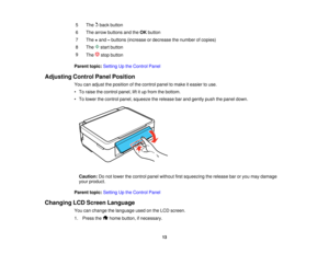 Page 13

5

The
backbutton
 6
 The
arrow buttons andtheOK button
 7
 The
+and –buttons (increase ordecrease thenumber ofcopies)
 8

The
startbutton
 9

The
stopbutton
 Parent
topic:Setting Upthe Control Panel
 Adjusting
ControlPanelPosition
 You
canadjust theposition ofthe control paneltomake iteasier touse.
 •
To raise thecontrol panel,liftitup from thebottom.
 •
To lower thecontrol panel,squeeze therelease barand gently pushthepanel down.
 Caution:
Donot lower thecontrol panelwithout firstsqueezing therelease...