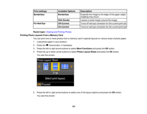 Page 123

Print
settings
 Available
Options
 Description

Borderless
 Borderless
 Expands
theimage tothe edge ofthe paper (slight
 cropping
mayoccur)
 With
Border
 Leaves
asmall margin around theimage
 Fix
Red-Eye
 Off-Current
 Turns
offred-eye correction forthe current printjob
 On-Current
 Turns
onred-eye correction forthe current printjob
 Parent
topic:Viewing andPrinting Photos
 Printing
PhotoLayouts FromaMemory Card
 You
canprint oneormore photos fromamemory cardinspecial layouts onvarious sizesofphoto...