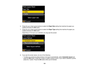 Page 124

6.
Press theupordown arrow buttons toselect thePaper Sizesetting thatmatches thepaper you
 loaded
andpress theOK button.
 7.
Press theupordown arrow buttons toselect thePaper Typesetting thatmatches thepaper you
 loaded
andpress theOK button.
 Depending
onthe layout youselected, youmay seethisscreen:
 8.
Ifyou seethescreen above,doone ofthe following:
 •
To allow yourproduct toplace photos inthe layout automatically, selectAutomatic layoutand
 press
theOK button. Pressthe+button toselect aphoto...