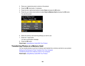 Page 126

2.
Place youroriginal document orphoto onthe product.
 3.
Press the homebutton, ifnecessary.
 4.
Press theleftorright arrow buttons toselect Scanandpress theOK button.
 5.
Press theupordown arrow buttons toselect ScantoMemory Cardandpress theOK button.
 You
seethisscreen:
 6.
Select thememory cardscanning settingsyouwant touse.
 7.
Press the startbutton.
 You
seeaconfirmation message.
 8.
Press theOK button.
 Parent
topic:UsingMemory CardsWithYour Product
 Transferring
PhotosonaMemory Card
 You...