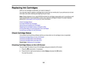 Page 129

Replacing
InkCartridges
 When
anink cartridge isexpended, youneed toreplace it.
 You
may alsoneed toreplace acartridge thatismore thansixmonths old,ifyour printouts donot look
 their
best, even aftercleaning andaligning theprint head.
 Note:
Please dispose ofyour used EPSON branded inkcartridges responsibly andinaccordance with
 local
requirements. Ifyou would liketoreturn yourused inkcartridges toEpson forproper disposal,
 please
gotowww.epson.com/recycle formore information.
 Check
Cartridge Status...