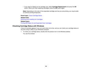 Page 131

•
Ifyou want toreplace anink cartridge now,select Cartridge Replacement andpress theOK
 button.
Whenyoufinish replacing cartridges, presstheOK button again.
 Note:
Depending onthe color ofthe expended cartridgeandhow youareprinting, youmay beable
 to
continue printingtemporarily.
 Parent
topic:Check Cartridge Status
 Related
tasks
 Removing
andInstalling InkCartridges
 Related
topics
 Printing
WithBlack Inkand Expended ColorCartridges
 Checking
CartridgeStatuswithWindows
 A
low inkreminder appearsifyou...
