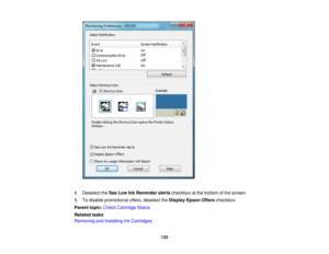 Page 133

4.
Deselect theSee Low InkReminder alertscheckbox atthe bottom ofthe screen.
 5.
Todisable promotional offers,deselect theDisplay EpsonOfferscheckbox.
 Parent
topic:Check Cartridge Status
 Related
tasks
 Removing
andInstalling InkCartridges
 133 