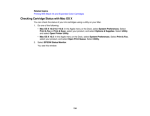 Page 134

Related
topics
 Printing
WithBlack Inkand Expended ColorCartridges
 Checking
CartridgeStatuswithMacOSX
 You
cancheck thestatus ofyour inkcartridges usingautility onyour Mac.
 1.
Doone ofthe following:
 •
Mac OSX10.6/10.7/10.8 :In the Apple menuorthe Dock, select System Preferences .Select
 Print
&Fax orPrint &Scan ,select yourproduct, andselect Options &Supplies .Select Utility
 and
select OpenPrinter Utility.
 •
Mac OSX10.5 :In the Apple menuorthe Dock, select System Preferences .Select Print&Fax ,...