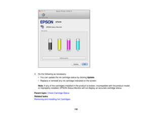Page 135

3.
Dothe following asnecessary:
 •
You canupdate theinkcartridge statusbyclicking Update.
 •
Replace orreinstall anyinkcartridge indicated onthe screen.
 Note:
Ifany ofthe cartridges installedinthe product isbroken, incompatible withtheproduct model,
 or
improperly installed,EPSONStatusMonitor willnot display anaccurate cartridge status.
 Parent
topic:Check Cartridge Status
 Related
tasks
 Removing
andInstalling InkCartridges
 135 