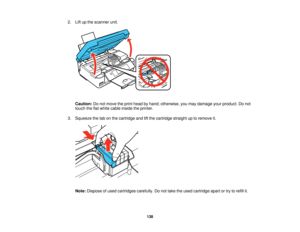 Page 138

2.
Liftupthe scanner unit.
 Caution:
Donot move theprint head byhand; otherwise, youmay damage yourproduct. Donot
 touch
theflatwhite cable inside theprinter.
 3.
Squeeze thetabonthe cartridge andliftthe cartridge straightuptoremove it.
 Note:
Dispose ofused cartridges carefully.Donot take theused cartridge apartortry torefill it.
 138   