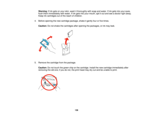 Page 139

Warning:
Ifink gets onyour skin, wash itthoroughly withsoap andwater. Ifink gets intoyour eyes,
 flush
them immediately withwater. Ifink gets intoyour mouth, spititout and seeadoctor rightaway.
 Keep
inkcartridges outofthe reach ofchildren.
 4.
Before opening thenew cartridge package, shakeitgently fourorfive times.
 Caution:
Donot shake thecartridges afteropening thepackages, orink may leak.
 5.
Remove thecartridge fromthepackage.
 Caution:
Donot touch thegreen chiponthe cartridge. Installthenew...