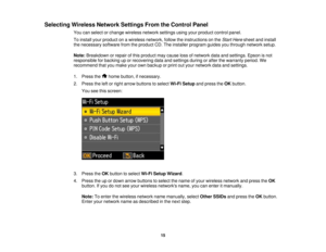 Page 15

Selecting
WirelessNetworkSettingsFromtheControl Panel
 You
canselect orchange wireless networksettingsusingyourproduct controlpanel.
 To
install yourproduct onawireless network, followtheinstructions onthe Start Here sheet andinstall
 the
necessary softwarefromtheproduct CD.The installer program guidesyouthrough network setup.
 Note:
Breakdown orrepair ofthis product maycause lossofnetwork dataandsettings. Epsonisnot
 responsible
forbacking uporrecovering dataandsettings duringorafter thewarranty...