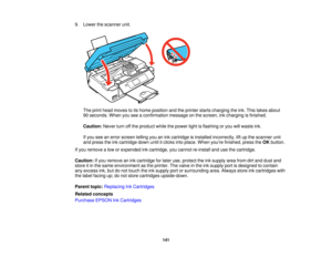 Page 141

9.
Lower thescanner unit.
 The
print head moves toits home position andtheprinter startscharging theink. This takes about
 90
seconds. Whenyouseeaconfirmation messageonthe screen, inkcharging isfinished.
 Caution:
Neverturnoffthe product whilethepower lightisflashing oryou willwaste ink.
 If
you seeanerror screen tellingyouanink cartridge isinstalled incorrectly, liftup the scanner unit
 and
press theinkcartridge downuntilitclicks intoplace. Whenyoure finished, presstheOK button.
 If
you remove alow...