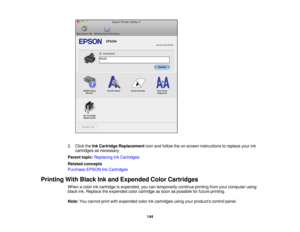 Page 144

2.
Click theInk Cartridge Replacement iconandfollow theon-screen instructions toreplace yourink
 cartridges
asnecessary.
 Parent
topic:Replacing InkCartridges
 Related
concepts
 Purchase
EPSONInkCartridges
 Printing
WithBlack Inkand Expended ColorCartridges
 When
acolor inkcartridge isexpended, youcantemporarily continueprintingfromyourcomputer using
 black
ink.Replace theexpended colorcartridge assoon aspossible forfuture printing.
 Note:
Youcannot printwithexpended colorinkcartridges...