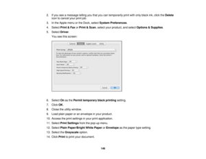 Page 146

2.
Ifyou seeamessage tellingyouthat youcantemporarily printwithonly black ink,click theDelete
 icon
tocancel yourprintjob.
 3.
Inthe Apple menuorthe Dock, select System Preferences .
 4.
Select Print&Fax orPrint &Scan ,select yourproduct, andselect Options &Supplies .
 5.
Select Driver.
 You
seethisscreen:
 6.
Select Onasthe Permit temporary blackprinting setting.
 7.
Click OK.
 8.
Close theutility window.
 9.
Load plainpaper oran envelope inyour product.
 10.
Access theprint settings inyour...