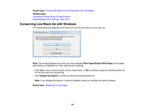 Page 147

Parent
topic:Printing WithBlack Inkand Expended ColorCartridges
 Related
tasks
 Cancelling
PrintingUsingaProduct Button
 Selecting
BasicPrintSettings -Mac OSX
 Conserving
LowBlack Inkwith Windows
 The
following windowappears whenblackinkruns lowand there ismore colorink.
 Note:
Thewindow appears onlywhen youhave selected PlainPaper/Bright WhitePaper asthe paper
 type
setting, anddepends onother selected printsettings.
 •
Click Yestouse amixture ofcolor inkstocreate black,orNo tocontinue...