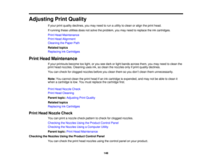Page 148

Adjusting
PrintQuality
 If
your printquality declines, youmay need torun autility toclean oralign theprint head.
 If
running theseutilities doesnotsolve theproblem, youmay need toreplace theinkcartridges.
 Print
Head Maintenance
 Print
Head Alignment
 Cleaning
thePaper Path
 Related
topics
 Replacing
InkCartridges
 Print
Head Maintenance
 If
your printouts becometoolight, oryou seedark orlight bands across them,youmay need toclean the
 print
head nozzles. Cleaning usesink,soclean thenozzles onlyifprint...