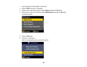 Page 149

1.
Load afew sheets ofplain paper inthe product.
 2.
Press the homebutton, ifnecessary.
 3.
Press theleftorright arrow buttons toselect Setup andpress theOK button.
 4.
Press theupordown arrow buttons toselect Maintenance andpress theOK button.
 You
seethisscreen:
 5.
Press theOK button.
 6.
Press the startbutton.
 After
thenozzle pattern prints,youseethisscreen:
 149   