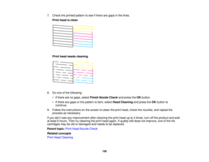 Page 150

7.
Check theprinted pattern tosee ifthere aregaps inthe lines.
 Print
head isclean
 Print
head needs cleaning
 8.
Doone ofthe following:
 •
Ifthere arenogaps, select Finish Nozzle Checkandpress theOK button.
 •
Ifthere aregaps orthe pattern isfaint, select HeadCleaning andpress theOK button to
 continue.

9.
Follow theinstructions onthe screen toclean theprint head, check thenozzles, andrepeat the
 process
asnecessary.
 If
you don’t see anyimprovement aftercleaning theprint head upto4times, turnoffthe...