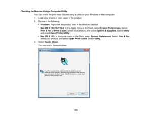 Page 151

Checking
theNozzles UsingaComputer Utility
 You
cancheck theprint head nozzles usingautility onyour Windows orMac computer.
 1.
Load afew sheets ofplain paper inthe product.
 2.
Doone ofthe following:
 •
Windows: Right-clicktheproduct iconinthe Windows taskbar.
 •
Mac OSX10.6/10.7/10.8 :In the Apple menuorthe Dock, select System Preferences .Select
 Print
&Fax orPrint &Scan ,select yourproduct, andselect Options &Supplies .Select Utility
 and
select OpenPrinter Utility.
 •
Mac OSX10.5 :In the Apple...