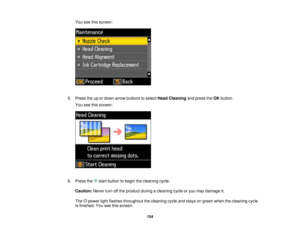 Page 154

You
seethisscreen:
 5.
Press theupordown arrow buttons toselect HeadCleaning andpress theOK button.
 You
seethisscreen:
 6.
Press the startbutton tobegin thecleaning cycle.
 Caution:
Neverturnoffthe product duringacleaning cycleoryou may damage it.
 The
powerlightflashes throughout thecleaning cycleandstays ongreen whenthecleaning cycle
 is
finished. Youseethisscreen:
 154   