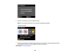 Page 160

6.
Press the startbutton toprint analignment sheet.
 Note:
Donot cancel printing whileyouareprinting ahead alignment pattern.
 You
seethisscreen:
 7.
Check theprinted pattern andpress thearrow buttons tochoose thenumber representing thebest
 printed
pattern foreach set.Press theOK button aftereach selection.
 Parent
topic:PrintHead Alignment
 160  