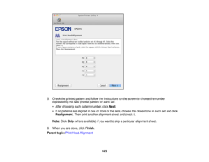 Page 163

5.
Check theprinted pattern andfollow theinstructions onthe screen tochoose thenumber
 representing
thebest printed pattern foreach set.
 •
After choosing eachpattern number, clickNext.
 •
Ifno patterns arealigned inone ormore ofthe sets, choose theclosest oneineach setand click
 Realignment
.Then printanother alignment sheetandcheck it.
 Note:
ClickSkip(where available) ifyou want toskip aparticular alignment sheet.
 6.
When youaredone, clickFinish .
 Parent
topic:PrintHead Alignment
 163 