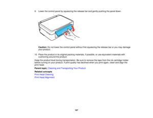 Page 167

9.
Lower thecontrol panelbysqueezing therelease barand gently pushing thepanel down.
 Caution:
Donot lower thecontrol panelwithout firstsqueezing therelease baroryou may damage
 your
product.
 10.
Place theproduct inits original packing materials, ifpossible, oruse equivalent materialswith
 cushioning
aroundtheproduct.
 Keep
theproduct levelduring transportation. Besure toremove thetape from theinkcartridge holder
 before
turning onyour product. Ifprint quality hasdeclined whenyouprint again,...
