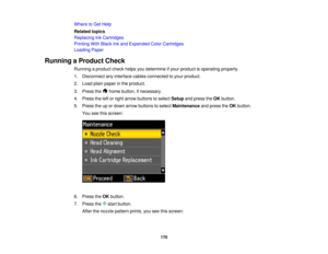 Page 170

Where
toGet Help
 Related
topics
 Replacing
InkCartridges
 Printing
WithBlack Inkand Expended ColorCartridges
 Loading
Paper
 Running
aProduct Check
 Running
aproduct checkhelpsyoudetermine ifyour product isoperating properly.
 1.
Disconnect anyinterface cablesconnected toyour product.
 2.
Load plainpaper inthe product.
 3.
Press the homebutton, ifnecessary.
 4.
Press theleftorright arrow buttons toselect Setup andpress theOK button.
 5.
Press theupordown arrow buttons toselect Maintenance andpress...