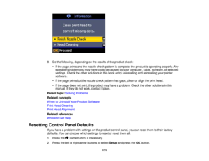 Page 171

8.
Dothe following, depending onthe results ofthe product check:
 •
Ifthe page prints andthenozzle checkpattern iscomplete, theproduct isoperating properly.Any
 operation
problemyoumay have could becaused byyour computer, cable,software, orselected
 settings.
Checktheother solutions inthis book ortry uninstalling andreinstalling yourprinter
 software.

•
Ifthe page prints butthenozzle checkpattern hasgaps, cleanoralign theprint head.
 •
Ifthe page doesnotprint, theproduct mayhave aproblem....