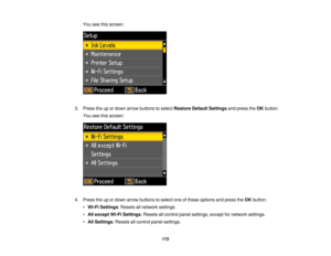 Page 172

You
seethisscreen:
 3.
Press theupordown arrow buttons toselect Restore DefaultSettings andpress theOK button.
 You
seethisscreen:
 4.
Press theupordown arrow buttons toselect oneofthese options andpress theOK button:
 •
Wi-Fi Settings :Resets allnetwork settings.
 •
All except Wi-FiSettings :Resets allcontrol panelsettings, exceptfornetwork settings.
 •
All Settings :Resets allcontrol panelsettings.
 172 