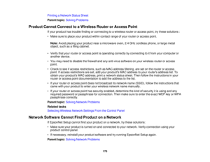 Page 175

Printing
aNetwork StatusSheet
 Parent
topic:Solving Problems
 Product
CannotConnect toaWireless RouterorAccess Point
 If
your product hastrouble findingorconnecting toawireless routeroraccess point,trythese solutions :
 •
Make suretoplace yourproduct withincontact rangeofyour router oraccess point.
 Note:
Avoidplacing yourproduct nearamicrowave oven,2.4GHz cordless phone,orlarge metal
 object,
suchasafiling cabinet.
 •
Verify thatyour router oraccess pointisoperating correctlybyconnecting toitfrom...