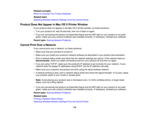 Page 176

Related
concepts
 When
toUninstall YourProduct Software
 Related
tasks
 Selecting
WirelessNetworkSettingsFromtheControl Panel
 Product
DoesNotAppear inMac OSXPrinter Window
 If
your product doesnotappear inthe Mac OSXprinter window, trythese solutions:
 •
Turn yourproduct off,wait 30seconds, thenturnitback onagain.
 •
Ifyou areconnecting theproduct viaEpsonNet SetupandtheWiFi lightonyour product isnot solid
 green,
makesureyourproduct software wasinstalled correctly. Ifnecessary,...