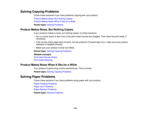 Page 179

Solving
Copying Problems
 Check
thesesolutions ifyou have problems copyingwithyour product.
 Product
MakesNoise,ButNothing Copies
 Product
MakesNoiseWhen ItSits foraWhile
 Parent
topic:Solving Problems
 Product
MakesNoise,ButNothing Copies
 If
your product makesanoise, butnothing copies,trythese solutions:
 •
Run anozzle checktosee ifany ofthe print head nozzles areclogged. Thenclean theprint head, if
 necessary.

•
Ifthe nozzle checkpagedoesnotprint, buttheproducts powerlightison, make...