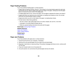 Page 180

Paper
Feeding Problems
 If
you have problems feedingpaper,trythese solutions:
 •
Ifpaper doesnotfeed forprinting, removeit.Then reload itin the sheet feeder against theright side
 and
beneath thetab. Slide theedge guide against theedge ofthe paper, making surethatthepaper
 stack
isnot above thearrow markonthe edge guide.
 •
Ifmultiple pagesfeedatonce, remove thepaper, fantheedges toseparate thesheets, andreload it.
 •
Ifpaper jamswhen youload onlyoneortwo sheets, tryloading moresheets atatime. Donot...