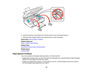Page 181

6.
Lower thescanner unitand press the power button toturn theproduct backon.
 7.
Carefully followallpaper loading instructions whenyouload newpaper.
 Parent
topic:Solving PaperProblems
 Related
references
 Paper
orMedia TypeSettings
 Related
tasks
 Cancelling
PrintingUsingaProduct Button
 Related
topics
 Loading
Paper
 Paper
Ejection Problems
 If
you have problems withpaper ejecting properly, trythese solutions:
 •
Ifpaper doesnoteject fully,youmay have setthe wrong papersize.Cancel printing toeject...