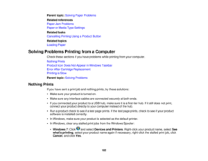 Page 182

Parent
topic:Solving PaperProblems
 Related
references
 Paper
JamProblems
 Paper
orMedia TypeSettings
 Related
tasks
 Cancelling
PrintingUsingaProduct Button
 Related
topics
 Loading
Paper
 Solving
Problems PrintingfromaComputer
 Check
thesesections ifyou have problems whileprinting fromyourcomputer.
 Nothing
Prints
 Product
IconDoes NotAppear inWindows Taskbar
 Error
AfterCartridge Replacement
 Printing
isSlow
 Parent
topic:Solving Problems
 Nothing
Prints
 If
you have sentaprint joband nothing...