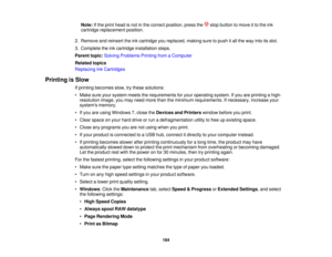 Page 184

Note:
Ifthe print head isnot inthe correct position, pressthe stopbutton tomove itto the ink
 cartridge
replacement position.
 2.
Remove andreinsert theinkcartridge youreplaced, makingsuretopush itall the way intoitsslot.
 3.
Complete theinkcartridge installation steps.
 Parent
topic:Solving Problems PrintingfromaComputer
 Related
topics
 Replacing
InkCartridges
 Printing
isSlow
 If
printing becomes slow,trythese solutions:
 •
Make sureyoursystem meetstherequirements foryour operating system.Ifyou...