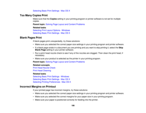 Page 186

Selecting
BasicPrintSettings -Mac OSX
 Too
Many Copies Print
 Make
surethattheCopies settinginyour printing program orprinter software isnot setformultiple
 copies.

Parent
topic:Solving PageLayout andContent Problems
 Related
tasks
 Selecting
PrintLayout Options -Windows
 Selecting
BasicPrintSettings -Mac OSX
 Blank
Pages Print
 If
blank pages printunexpectedly, trythese solutions:
 •
Make sureyouselected thecorrect papersizesettings inyour printing program andprinter software.
 •
Ifa blank pageexists...