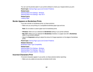 Page 187

You
canusethepreview optioninyour printer software tocheck yourmargins beforeyouprint.
 Parent
topic:Solving PageLayout andContent Problems
 Related
tasks
 Selecting
BasicPrintSettings -Windows
 Selecting
BasicPrintSettings -Mac OSX
 Related
topics
 Loading
Paper
 Border
Appears onBorderless Prints
 If
you seeaborder onborderless prints,trythese solutions:
 •
Make sureyouareprinting onacompatible borderlesspapertypeandsize.
 Note:
Donot select acustom papersizeforborderless prints.
 •
Windows :Make...