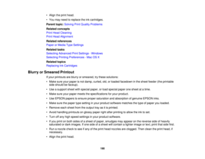 Page 190

•
Align theprint head.
 •
You may need toreplace theinkcartridges.
 Parent
topic:Solving PrintQuality Problems
 Related
concepts
 Print
Head Cleaning
 Print
Head Alignment
 Related
references
 Paper
orMedia TypeSettings
 Related
tasks
 Selecting
Advanced PrintSettings -Windows
 Selecting
PrintingPreferences -Mac OSX
 Related
topics
 Replacing
InkCartridges
 Blurry
orSmeared Printout
 If
your printouts areblurry orsmeared, trythese solutions:
 •
Make sureyourpaper isnot damp, curled, old,orloaded...