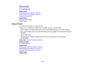 Page 192

Related
concepts
 Print
Head Cleaning
 Print
Head Alignment
 Related
tasks
 Selecting
BasicPrintSettings -Windows
 Selecting
BasicPrintSettings -Mac OSX
 Cleaning
thePaper Path
 Related
topics
 Replacing
InkCartridges
 Loading
Paper
 Grainy
Printout
 If
your printouts aregrainy, trythese solutions:
 •
Make sureyouloaded theprintable sideofthe paper faceup inthe sheet feeder.
 •
Select ahigher printquality setting andturn offany high speed settings inyour product software.
 •
Run anozzle checktosee...