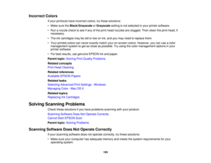 Page 193

Incorrect
Colors
 If
your printouts haveincorrect colors,trythese solutions:
 •
Make suretheBlack/Grayscale orGrayscale settingisnot selected inyour printer software.
 •
Run anozzle checktosee ifany ofthe print head nozzles areclogged. Thenclean theprint head, if
 necessary.

•
The inkcartridges maybeold orlow onink, and youmay need toreplace them.
 •
Your printed colorscannever exactly matchyouron-screen colors.However, youcanuseacolor
 management
systemtoget asclose aspossible. Tryusing thecolor...